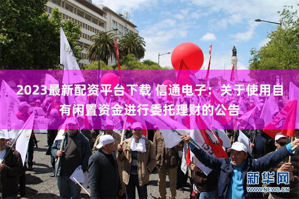 2023最新配资平台下载 信通电子：关于使用自有闲置资金进行委托理财的公告
