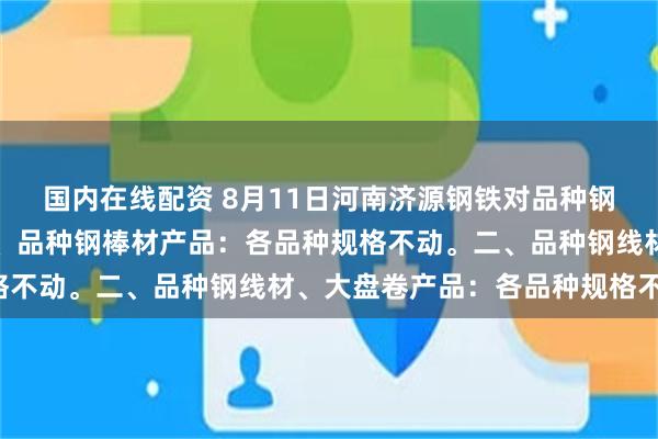 国内在线配资 8月11日河南济源钢铁对品种钢产品价格调整如下：一、品种钢棒材产品：各品种规格不动。二、品种钢线材、大盘卷产品：各品种规格不动。
