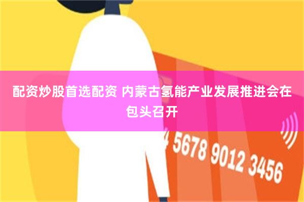 配资炒股首选配资 内蒙古氢能产业发展推进会在包头召开