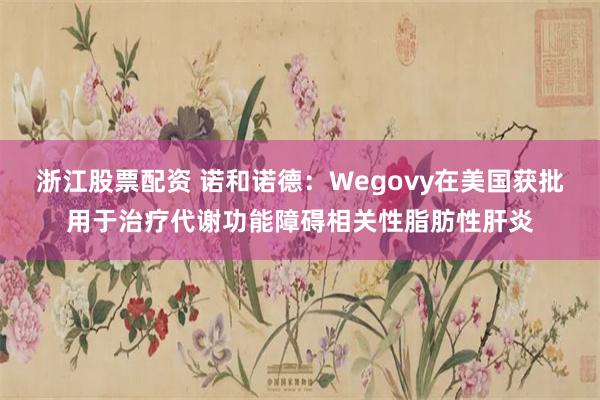 浙江股票配资 诺和诺德：Wegovy在美国获批用于治疗代谢功能障碍相关性脂肪性肝炎