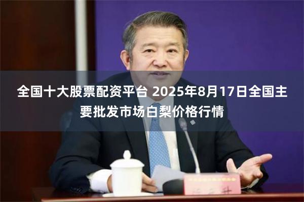 全国十大股票配资平台 2025年8月17日全国主要批发市场白梨价格行情