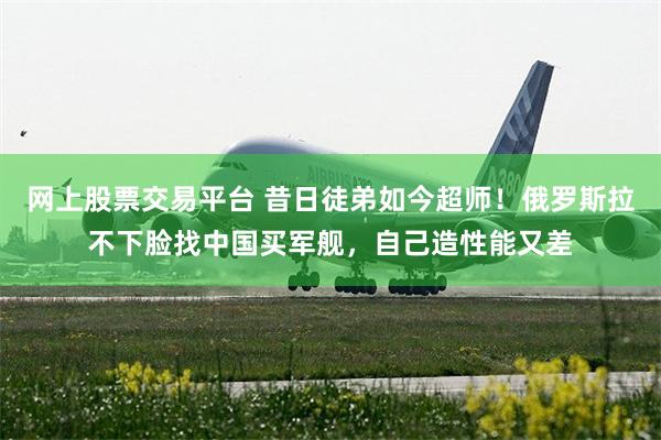 网上股票交易平台 昔日徒弟如今超师！俄罗斯拉不下脸找中国买军舰，自己造性能又差