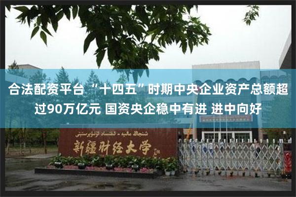 合法配资平台 “十四五”时期中央企业资产总额超过90万亿元 国资央企稳中有进 进中向好