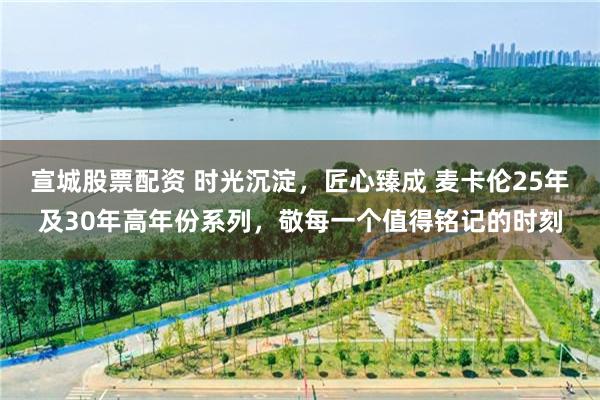 宣城股票配资 时光沉淀,匠心臻成 麦卡伦25年及30年高年份系列,敬每一个值得铭记的时刻