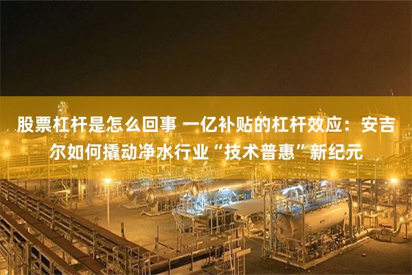 股票杠杆是怎么回事 一亿补贴的杠杆效应：安吉尔如何撬动净水行业“技术普惠”新纪元