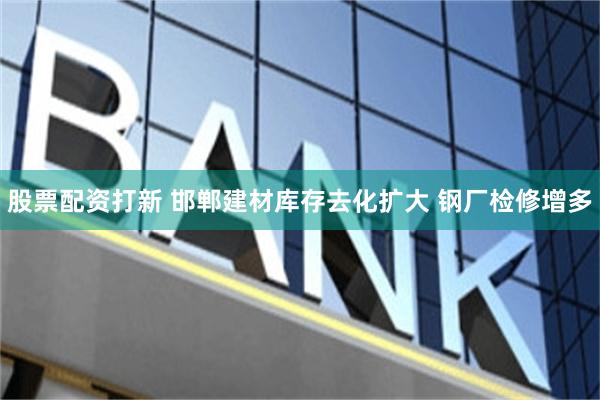 股票配资打新 邯郸建材库存去化扩大 钢厂检修增多