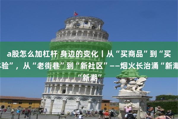 a股怎么加杠杆 身边的变化丨从“买商品”到“买体验”，从“老街巷”到“新社区”——烟火长治涌“新潮”